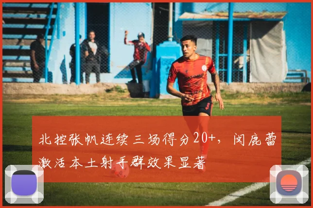 北控张帆连续三场得分20+，闵鹿蕾激活本土射手群效果显著