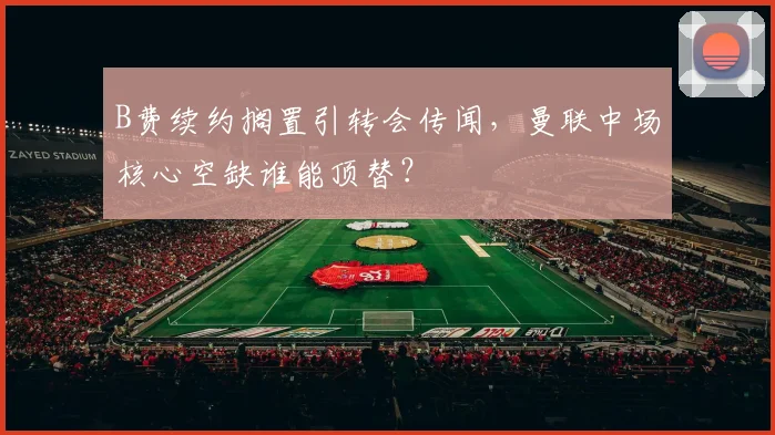 B费续约搁置引转会传闻，曼联中场核心空缺谁能顶替？
