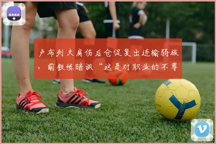 卢布列夫肩伤后仓促复出连输弱旅，前教练暗讽“这是对职业的不尊重”